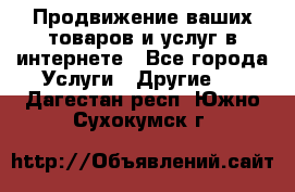 Продвижение ваших товаров и услуг в интернете - Все города Услуги » Другие   . Дагестан респ.,Южно-Сухокумск г.